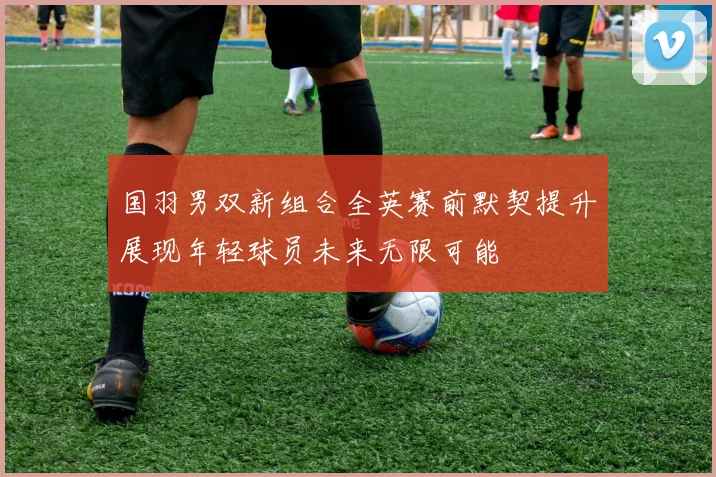 国羽男双新组合全英赛前默契提升展现年轻球员未来无限可能