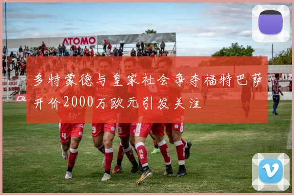 多特蒙德与皇家社会争夺福特巴萨开价2000万欧元引发关注
