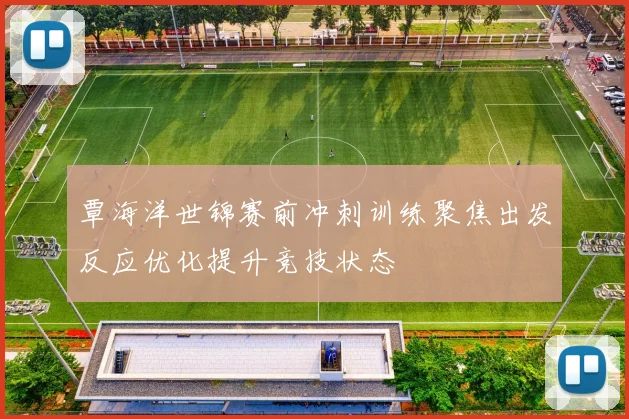 覃海洋世锦赛前冲刺训练聚焦出发反应优化提升竞技状态