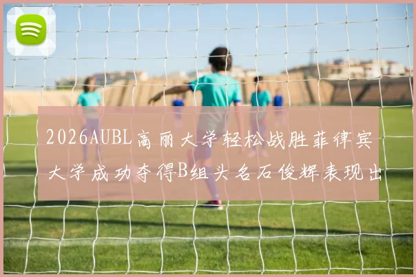 2026AUBL高丽大学轻松战胜菲律宾大学成功夺得B组头名石俊辉表现出色