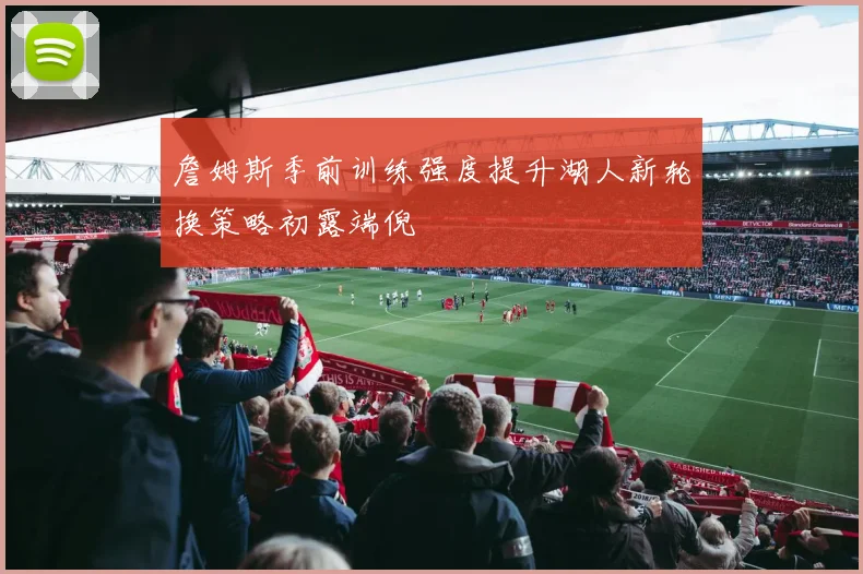 詹姆斯季前训练强度提升湖人新轮换策略初露端倪