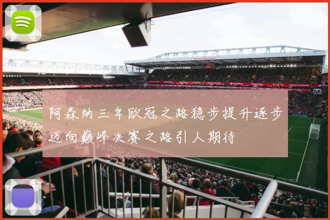 阿森纳三年欧冠之路稳步提升逐步迈向巅峰决赛之路引人期待