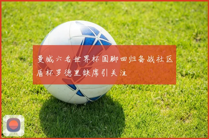 曼城六名世界杯国脚回归备战社区盾杯罗德里缺席引关注