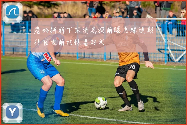 詹姆斯新下家消息提前曝光球迷期待官宣前的惊喜时刻