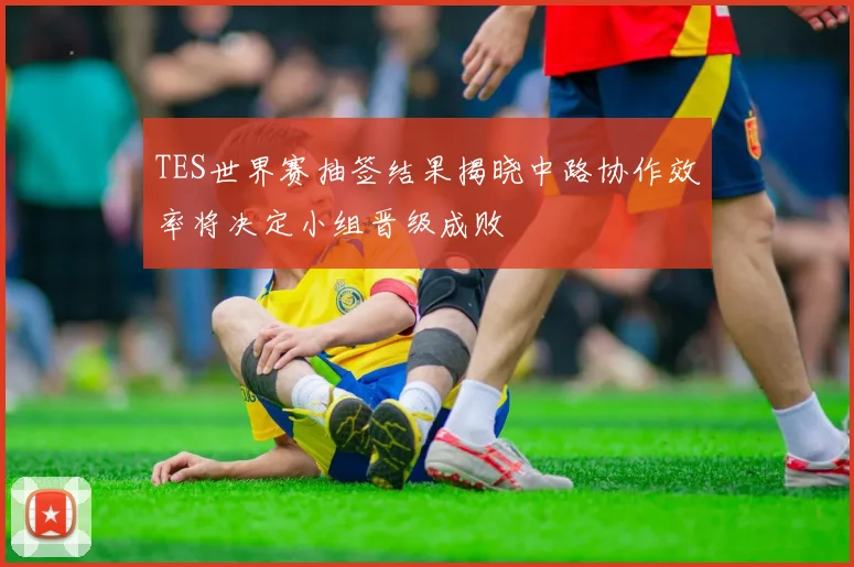 TES世界赛抽签结果揭晓中路协作效率将决定小组晋级成败