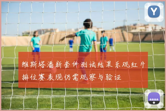 维斯塔潘新套件测试结果乐观红牛排位赛表现仍需观察与验证