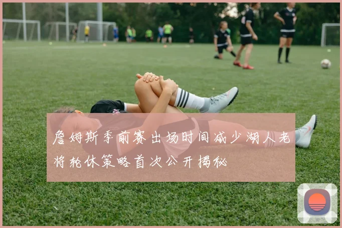 詹姆斯季前赛出场时间减少湖人老将轮休策略首次公开揭秘