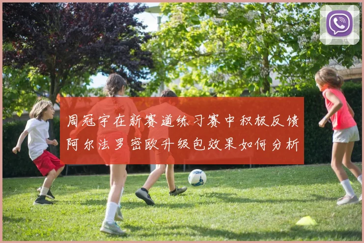 周冠宇在新赛道练习赛中积极反馈阿尔法罗密欧升级包效果如何分析