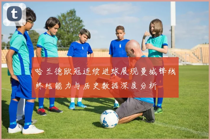 哈兰德欧冠连续进球展现曼城锋线终结能力与历史数据深度分析