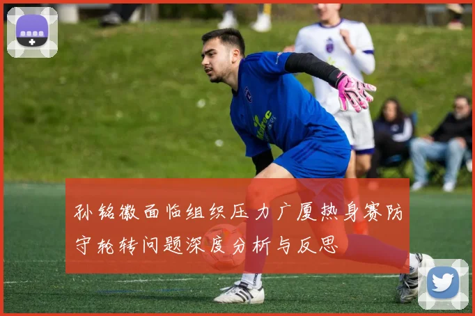 孙铭徽面临组织压力广厦热身赛防守轮转问题深度分析与反思
