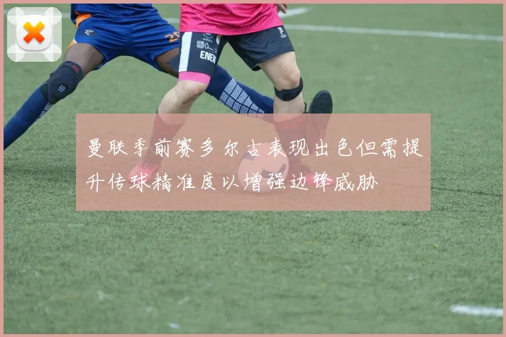 曼联季前赛多尔古表现出色但需提升传球精准度以增强边锋威胁